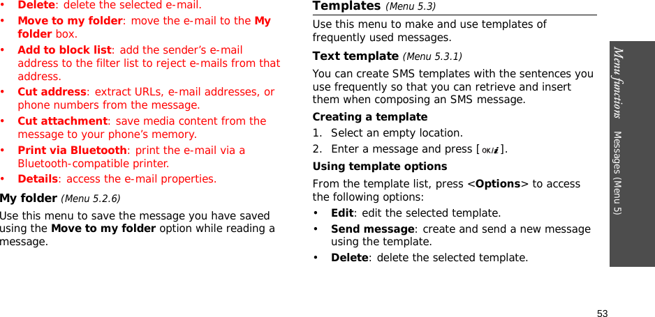 Menu functions    Messages (Menu 5)53•Delete: delete the selected e-mail.•Move to my folder: move the e-mail to the My folder box.•Add to block list: add the sender’s e-mail address to the filter list to reject e-mails from that address.•Cut address: extract URLs, e-mail addresses, or phone numbers from the message.•Cut attachment: save media content from the message to your phone’s memory.•Print via Bluetooth: print the e-mail via a Bluetooth-compatible printer.•Details: access the e-mail properties.My folder (Menu 5.2.6)Use this menu to save the message you have saved using the Move to my folder option while reading a message.Templates(Menu 5.3)Use this menu to make and use templates of frequently used messages.Text template (Menu 5.3.1)You can create SMS templates with the sentences you use frequently so that you can retrieve and insert them when composing an SMS message.Creating a template1. Select an empty location.2. Enter a message and press [ ].Using template optionsFrom the template list, press &lt;Options&gt; to access the following options:•Edit: edit the selected template.•Send message: create and send a new message using the template.•Delete: delete the selected template.