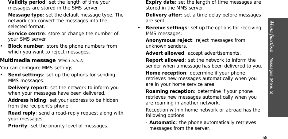 Menu functions    Messages (Menu 5)55Validity period: set the length of time your messages are stored in the SMS server.Message type: set the default message type. The network can convert the messages into the selected format.Service centre: store or change the number of your SMS server.•Block number: store the phone numbers from which you want to reject messages.Multimedia message (Menu 5.5.2)You can configure MMS settings.•Send settings: set up the options for sending MMS messages:Delivery report: set the network to inform you when your messages have been delivered.Address hiding: set your address to be hidden from the recipient’s phone.Read reply: send a read-reply request along with your messages.Priority: set the priority level of messages.Expiry date: set the length of time messages are stored in the MMS server.Delivery after: set a time delay before messages are sent.•Receive settings: set up the options for receiving MMS messages:Anonymous reject: reject messages from unknown senders.Advert allowed: accept advertisements.Report allowed: set the network to inform the sender when a message has been delivered to you.Home reception: determine if your phone retrieves new messages automatically when you are in your home service area.Roaming reception: determine if your phone retrieves new messages automatically when you are roaming in another network.Reception within home network or abroad has the following options:- Automatic: the phone automatically retrieves messages from the server.