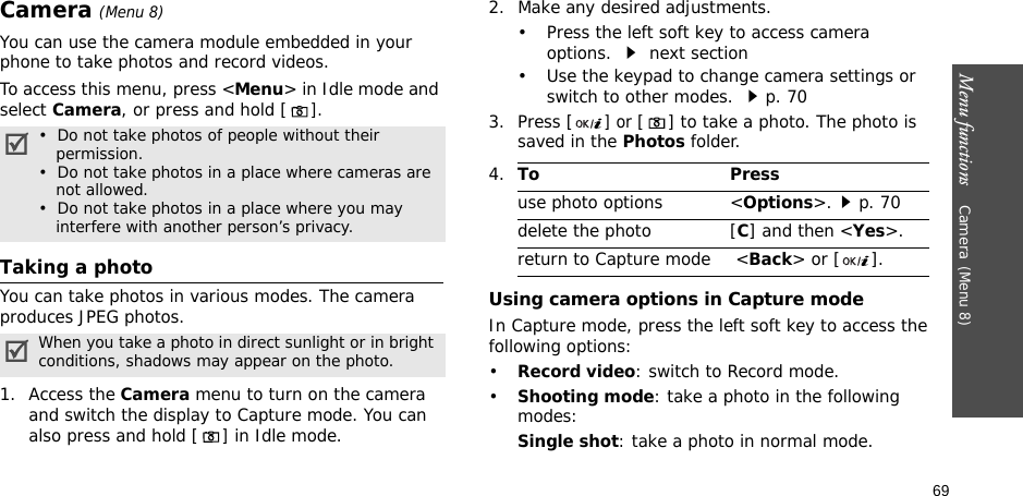 Menu functions    Camera(Menu 8)69Camera(Menu 8)You can use the camera module embedded in your phone to take photos and record videos.To access this menu, press &lt;Menu&gt; in Idle mode and select Camera, or press and hold [].Taking a photoYou can take photos in various modes. The camera produces JPEG photos.1. Access the Camera menu to turn on the camera and switch the display to Capture mode. You can also press and hold [] in Idle mode.2. Make any desired adjustments.• Press the left soft key to access camera options.  next section• Use the keypad to change camera settings or switch to other modes. p. 703. Press [] or [ ] to take a photo. The photo is saved in the Photos folder.Using camera options in Capture modeIn Capture mode, press the left soft key to access the following options:•Record video: switch to Record mode.•Shooting mode: take a photo in the following modes:Single shot: take a photo in normal mode.•  Do not take photos of people without their    permission.•  Do not take photos in a place where cameras are    not allowed.•  Do not take photos in a place where you may    interfere with another person’s privacy.When you take a photo in direct sunlight or in bright conditions, shadows may appear on the photo.4.To Pressuse photo options &lt;Options&gt;.p. 70delete the photo [C] and then &lt;Yes&gt;.return to Capture mode  &lt;Back&gt; or [ ].