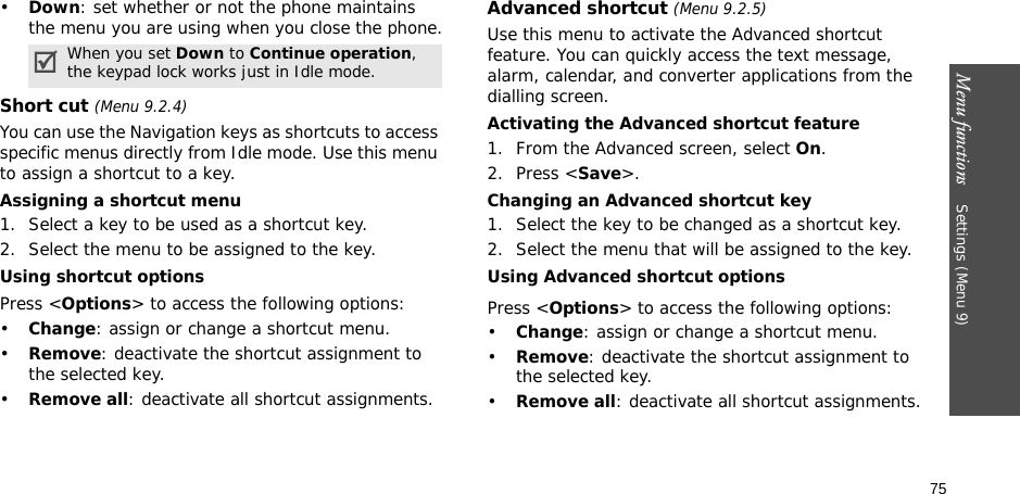 Menu functions    Settings (Menu 9)75•Down: set whether or not the phone maintains the menu you are using when you close the phone.Short cut (Menu 9.2.4)You can use the Navigation keys as shortcuts to access specific menus directly from Idle mode. Use this menu to assign a shortcut to a key.Assigning a shortcut menu1. Select a key to be used as a shortcut key.2. Select the menu to be assigned to the key.Using shortcut optionsPress &lt;Options&gt; to access the following options:•Change: assign or change a shortcut menu.•Remove: deactivate the shortcut assignment to the selected key.•Remove all: deactivate all shortcut assignments.Advanced shortcut (Menu 9.2.5)Use this menu to activate the Advanced shortcut feature. You can quickly access the text message, alarm, calendar, and converter applications from the dialling screen.Activating the Advanced shortcut feature1. From the Advanced screen, select On.2. Press &lt;Save&gt;.Changing an Advanced shortcut key1. Select the key to be changed as a shortcut key.2. Select the menu that will be assigned to the key.Using Advanced shortcut optionsPress &lt;Options&gt; to access the following options:•Change: assign or change a shortcut menu.•Remove: deactivate the shortcut assignment to the selected key.•Remove all: deactivate all shortcut assignments.When you set Down to Continue operation, the keypad lock works just in Idle mode.