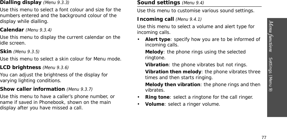 Menu functions    Settings (Menu 9)77Dialling display (Menu 9.3.3)Use this menu to select a font colour and size for the numbers entered and the background colour of the display while dialling.Calendar (Menu 9.3.4) Use this menu to display the current calendar on the idle screen.Skin (Menu 9.3.5) Use this menu to select a skin colour for Menu mode.LCD brightness (Menu 9.3.6)You can adjust the brightness of the display for varying lighting conditions.Show caller information (Menu 9.3.7)Use this menu to have a caller’s phone number, or name if saved in Phonebook, shown on the main display after you have missed a call.Sound settings (Menu 9.4)Use this menu to customise various sound settings.Incoming call (Menu 9.4.1)Use this menu to select a volume and alert type for incoming calls.•Alert type: specify how you are to be informed of incoming calls.Melody: the phone rings using the selected ringtone.Vibration: the phone vibrates but not rings.Vibration then melody: the phone vibrates three times and then starts ringing.Melody then vibration: the phone rings and then vibrates.•Ring tone: select a ringtone for the call ringer.•Volume: select a ringer volume.