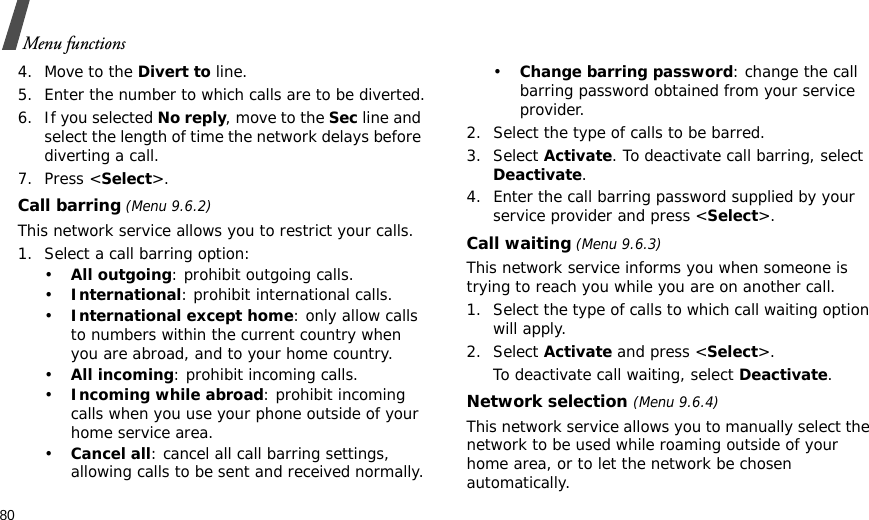 80Menu functions4. Move to the Divert to line.5. Enter the number to which calls are to be diverted.6. If you selected No reply, move to the Sec line and select the length of time the network delays before diverting a call.7. Press &lt;Select&gt;.Call barring (Menu 9.6.2)This network service allows you to restrict your calls.1. Select a call barring option:•All outgoing: prohibit outgoing calls.•International: prohibit international calls.•International except home: only allow calls to numbers within the current country when you are abroad, and to your home country.•All incoming: prohibit incoming calls.•Incoming while abroad: prohibit incoming calls when you use your phone outside of your home service area.•Cancel all: cancel all call barring settings, allowing calls to be sent and received normally.•Change barring password: change the call barring password obtained from your service provider.2. Select the type of calls to be barred. 3. Select Activate. To deactivate call barring, select Deactivate.4. Enter the call barring password supplied by your service provider and press &lt;Select&gt;.Call waiting (Menu 9.6.3)This network service informs you when someone is trying to reach you while you are on another call.1. Select the type of calls to which call waiting option will apply.2. Select Activate and press &lt;Select&gt;. To deactivate call waiting, select Deactivate. Network selection (Menu 9.6.4)This network service allows you to manually select the network to be used while roaming outside of your home area, or to let the network be chosen automatically.
