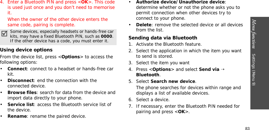 Menu functions    Settings (Menu 9)834. Enter a Bluetooth PIN and press &lt;OK&gt;. This code is used just once and you don’t need to memorise it.When the owner of the other device enters the same code, pairing is complete.Using device optionsFrom the device list, press &lt;Options&gt; to access the following options: •Connect: connect to a headset or hands-free car kit.•Disconnect: end the connection with the connected device.•Browse files: search for data from the device and import data directly to your phone.•Service list: access the Bluetooth service list of the device.•Rename: rename the paired device.•Authorize device/Unauthorize device: determine whether or not the phone asks you to permit connection when other devices try to connect to your phone.•Delete: remove the selected device or all devices from the list.Sending data via Bluetooth1. Activate the Bluetooth feature.2. Select the application in which the item you want to send is stored. 3. Select the item you want4. Press &lt;Options&gt; and select Send via → Bluetooth.5. Select Search new device.The phone searches for devices within range and displays a list of available devices.6. Select a device.7. If necessary, enter the Bluetooth PIN needed for pairing and press &lt;OK&gt;.Some devices, especially headsets or hands-free car kits, may have a fixed Bluetooth PIN, such as 0000. If the other device has a code, you must enter it.