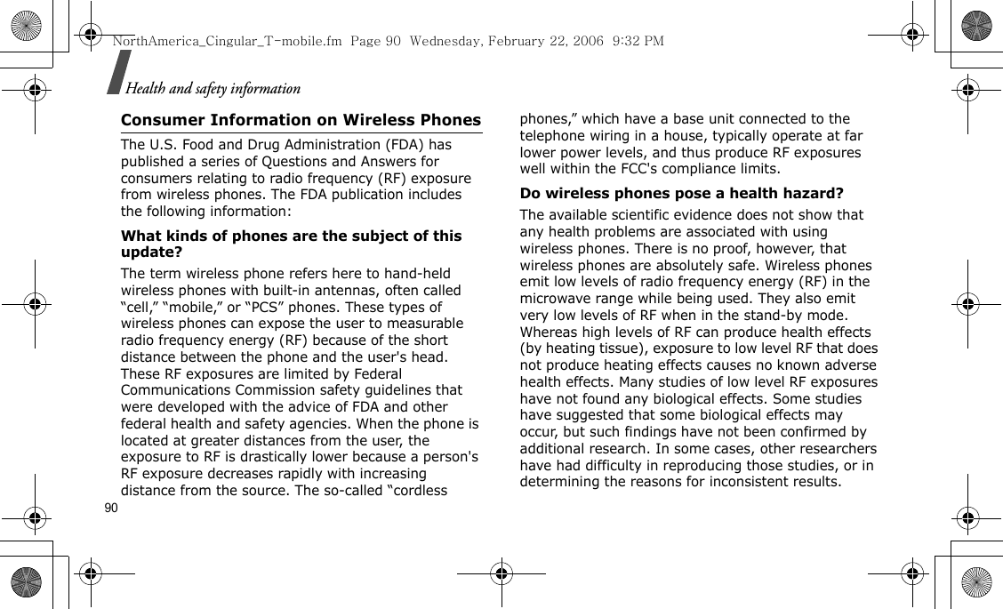 90Health and safety informationConsumer Information on Wireless PhonesThe U.S. Food and Drug Administration (FDA) has published a series of Questions and Answers for consumers relating to radio frequency (RF) exposure from wireless phones. The FDA publication includes the following information:What kinds of phones are the subject of this update?The term wireless phone refers here to hand-held wireless phones with built-in antennas, often called “cell,” “mobile,” or “PCS” phones. These types of wireless phones can expose the user to measurable radio frequency energy (RF) because of the short distance between the phone and the user&apos;s head. These RF exposures are limited by Federal Communications Commission safety guidelines that were developed with the advice of FDA and other federal health and safety agencies. When the phone is located at greater distances from the user, the exposure to RF is drastically lower because a person&apos;s RF exposure decreases rapidly with increasing distance from the source. The so-called “cordless phones,” which have a base unit connected to the telephone wiring in a house, typically operate at far lower power levels, and thus produce RF exposures well within the FCC&apos;s compliance limits.Do wireless phones pose a health hazard?The available scientific evidence does not show that any health problems are associated with using wireless phones. There is no proof, however, that wireless phones are absolutely safe. Wireless phones emit low levels of radio frequency energy (RF) in the microwave range while being used. They also emit very low levels of RF when in the stand-by mode. Whereas high levels of RF can produce health effects (by heating tissue), exposure to low level RF that does not produce heating effects causes no known adverse health effects. Many studies of low level RF exposures have not found any biological effects. Some studies have suggested that some biological effects may occur, but such findings have not been confirmed by additional research. In some cases, other researchers have had difficulty in reproducing those studies, or in determining the reasons for inconsistent results.NorthAmerica_Cingular_T-mobile.fm  Page 90  Wednesday, February 22, 2006  9:32 PM