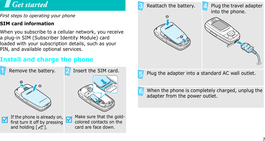 7Get startedFirst steps to operating your phoneSIM card informationWhen you subscribe to a cellular network, you receive a plug-in SIM (Subscriber Identity Module) card loaded with your subscription details, such as your PIN, and available optional services.Install and charge the phone Remove the battery.If the phone is already on, first turn it off by pressing and holding [ ]. Insert the SIM card.Make sure that the gold-colored contacts on the card are face down. Reattach the battery. Plug the travel adapter into the phone. Plug the adapter into a standard AC wall outlet. When the phone is completely charged, unplug the adapter from the power outlet.