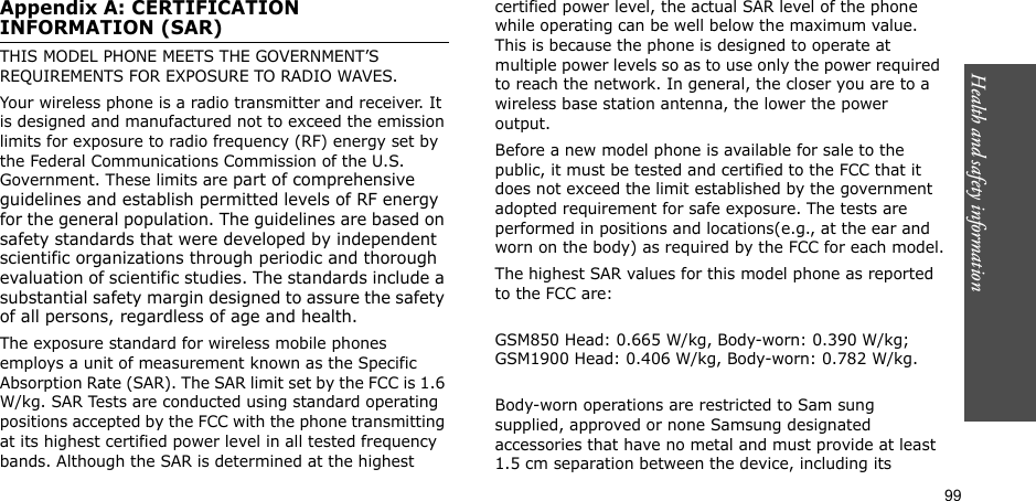 99Health and safety informationAppendix A: CERTIFICATION INFORMATION (SAR)THIS MODEL PHONE MEETS THE GOVERNMENT’S REQUIREMENTS FOR EXPOSURE TO RADIO WAVES.Your wireless phone is a radio transmitter and receiver. It is designed and manufactured not to exceed the emission limits for exposure to radio frequency (RF) energy set by the Federal Communications Commission of the U.S. Government. These limits are part of comprehensive guidelines and establish permitted levels of RF energy for the general population. The guidelines are based on safety standards that were developed by independent scientific organizations through periodic and thorough evaluation of scientific studies. The standards include a substantial safety margin designed to assure the safety of all persons, regardless of age and health.The exposure standard for wireless mobile phones employs a unit of measurement known as the Specific Absorption Rate (SAR). The SAR limit set by the FCC is 1.6 W/kg. SAR Tests are conducted using standard operating positions accepted by the FCC with the phone transmitting at its highest certified power level in all tested frequency bands. Although the SAR is determined at the highest certified power level, the actual SAR level of the phone while operating can be well below the maximum value. This is because the phone is designed to operate at multiple power levels so as to use only the power required to reach the network. In general, the closer you are to a wireless base station antenna, the lower the power output.Before a new model phone is available for sale to the public, it must be tested and certified to the FCC that it does not exceed the limit established by the government adopted requirement for safe exposure. The tests are performed in positions and locations(e.g., at the ear and worn on the body) as required by the FCC for each model.The highest SAR values for this model phone as reported to the FCC are:GSM850 Head: 0.665 W/kg, Body-worn: 0.390 W/kg; GSM1900 Head: 0.406 W/kg, Body-worn: 0.782 W/kg.Body-worn operations are restricted to Sam sung supplied, approved or none Samsung designated accessories that have no metal and must provide at least 1.5 cm separation between the device, including its 