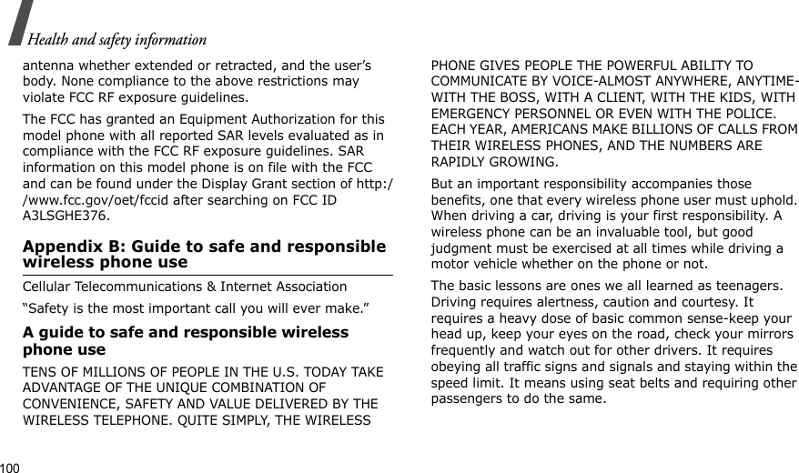 100Health and safety informationantenna whether extended or retracted, and the user’s body. None compliance to the above restrictions may violate FCC RF exposure guidelines.The FCC has granted an Equipment Authorization for this model phone with all reported SAR levels evaluated as in compliance with the FCC RF exposure guidelines. SAR information on this model phone is on file with the FCC and can be found under the Display Grant section of http://www.fcc.gov/oet/fccid after searching on FCC ID A3LSGHE376.Appendix B: Guide to safe and responsible wireless phone useCellular Telecommunications &amp; Internet Association“Safety is the most important call you will ever make.”A guide to safe and responsible wireless phone useTENS OF MILLIONS OF PEOPLE IN THE U.S. TODAY TAKE ADVANTAGE OF THE UNIQUE COMBINATION OF CONVENIENCE, SAFETY AND VALUE DELIVERED BY THE WIRELESS TELEPHONE. QUITE SIMPLY, THE WIRELESS PHONE GIVES PEOPLE THE POWERFUL ABILITY TO COMMUNICATE BY VOICE-ALMOST ANYWHERE, ANYTIME-WITH THE BOSS, WITH A CLIENT, WITH THE KIDS, WITH EMERGENCY PERSONNEL OR EVEN WITH THE POLICE. EACH YEAR, AMERICANS MAKE BILLIONS OF CALLS FROM THEIR WIRELESS PHONES, AND THE NUMBERS ARE RAPIDLY GROWING.But an important responsibility accompanies those benefits, one that every wireless phone user must uphold. When driving a car, driving is your first responsibility. A wireless phone can be an invaluable tool, but good judgment must be exercised at all times while driving a motor vehicle whether on the phone or not.The basic lessons are ones we all learned as teenagers. Driving requires alertness, caution and courtesy. It requires a heavy dose of basic common sense-keep your head up, keep your eyes on the road, check your mirrors frequently and watch out for other drivers. It requires obeying all traffic signs and signals and staying within the speed limit. It means using seat belts and requiring other passengers to do the same. 