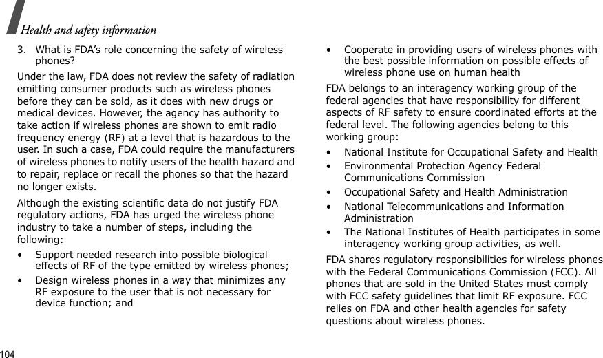104Health and safety information3. What is FDA’s role concerning the safety of wireless phones?Under the law, FDA does not review the safety of radiation emitting consumer products such as wireless phones before they can be sold, as it does with new drugs or medical devices. However, the agency has authority to take action if wireless phones are shown to emit radio frequency energy (RF) at a level that is hazardous to the user. In such a case, FDA could require the manufacturers of wireless phones to notify users of the health hazard and to repair, replace or recall the phones so that the hazard no longer exists.Although the existing scientific data do not justify FDA regulatory actions, FDA has urged the wireless phone industry to take a number of steps, including the following:• Support needed research into possible biological effects of RF of the type emitted by wireless phones;• Design wireless phones in a way that minimizes any RF exposure to the user that is not necessary for device function; and• Cooperate in providing users of wireless phones with the best possible information on possible effects of wireless phone use on human healthFDA belongs to an interagency working group of the federal agencies that have responsibility for different aspects of RF safety to ensure coordinated efforts at the federal level. The following agencies belong to this working group:• National Institute for Occupational Safety and Health• Environmental Protection Agency Federal Communications Commission• Occupational Safety and Health Administration• National Telecommunications and Information Administration• The National Institutes of Health participates in some interagency working group activities, as well.FDA shares regulatory responsibilities for wireless phones with the Federal Communications Commission (FCC). All phones that are sold in the United States must comply with FCC safety guidelines that limit RF exposure. FCC relies on FDA and other health agencies for safety questions about wireless phones.