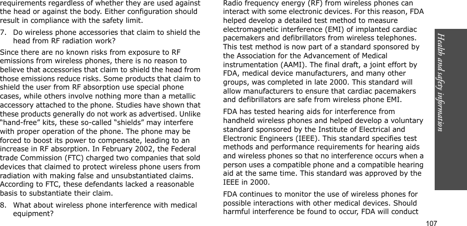 107Health and safety informationrequirements regardless of whether they are used against the head or against the body. Either configuration should result in compliance with the safety limit.7. Do wireless phone accessories that claim to shield the head from RF radiation work?Since there are no known risks from exposure to RF emissions from wireless phones, there is no reason to believe that accessories that claim to shield the head from those emissions reduce risks. Some products that claim to shield the user from RF absorption use special phone cases, while others involve nothing more than a metallic accessory attached to the phone. Studies have shown that these products generally do not work as advertised. Unlike “hand-free” kits, these so-called “shields” may interfere with proper operation of the phone. The phone may be forced to boost its power to compensate, leading to an increase in RF absorption. In February 2002, the Federal trade Commission (FTC) charged two companies that sold devices that claimed to protect wireless phone users from radiation with making false and unsubstantiated claims. According to FTC, these defendants lacked a reasonable basis to substantiate their claim.8. What about wireless phone interference with medical equipment?Radio frequency energy (RF) from wireless phones can interact with some electronic devices. For this reason, FDA helped develop a detailed test method to measure electromagnetic interference (EMI) of implanted cardiac pacemakers and defibrillators from wireless telephones. This test method is now part of a standard sponsored by the Association for the Advancement of Medical instrumentation (AAMI). The final draft, a joint effort by FDA, medical device manufacturers, and many other groups, was completed in late 2000. This standard will allow manufacturers to ensure that cardiac pacemakers and defibrillators are safe from wireless phone EMI.FDA has tested hearing aids for interference from handheld wireless phones and helped develop a voluntary standard sponsored by the Institute of Electrical and Electronic Engineers (IEEE). This standard specifies test methods and performance requirements for hearing aids and wireless phones so that no interference occurs when a person uses a compatible phone and a compatible hearing aid at the same time. This standard was approved by the IEEE in 2000.FDA continues to monitor the use of wireless phones for possible interactions with other medical devices. Should harmful interference be found to occur, FDA will conduct 