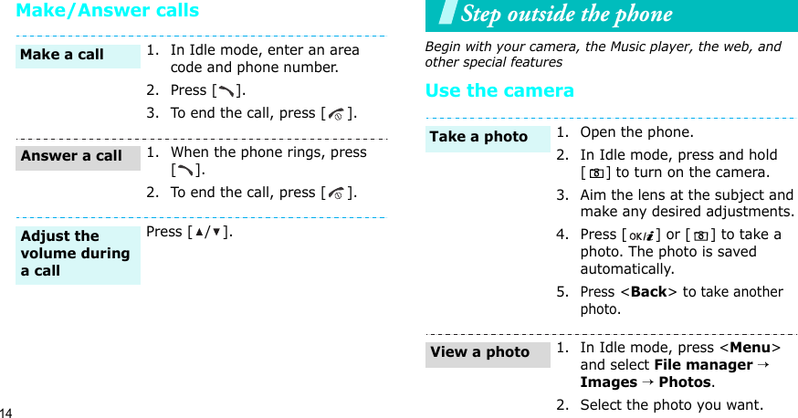 14Make/Answer callsStep outside the phoneBegin with your camera, the Music player, the web, and other special featuresUse the camera1. In Idle mode, enter an area code and phone number.2. Press [ ].3. To end the call, press [ ].1. When the phone rings, press [].2. To end the call, press [ ].Press [ / ].Make a callAnswer a callAdjust the volume during a call1. Open the phone.2. In Idle mode, press and hold [] to turn on the camera.3. Aim the lens at the subject and make any desired adjustments.4. Press [ ] or [ ] to take a photo. The photo is saved automatically.5.Press &lt;Back&gt; to take another photo.1. In Idle mode, press &lt;Menu&gt; and select File manager → Images → Photos.2. Select the photo you want.Take a photoView a photo