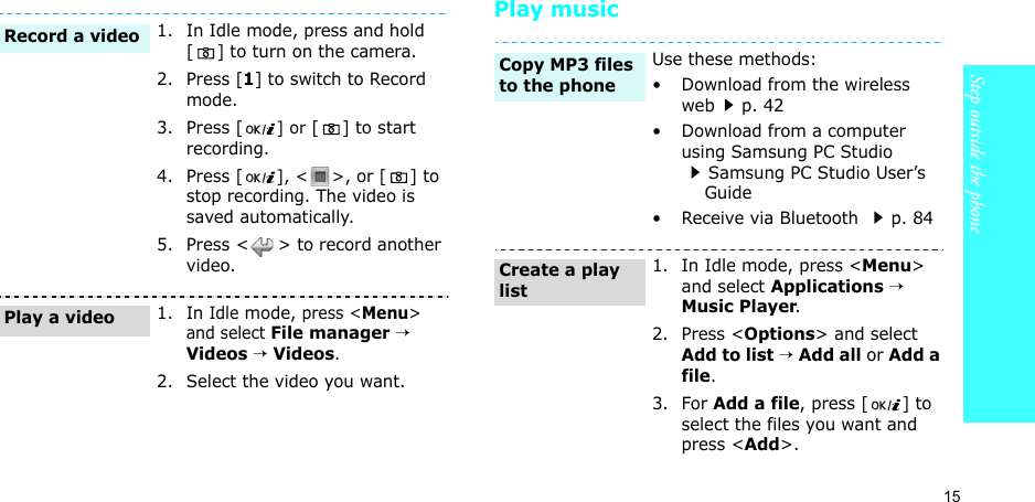 15Step outside the phonePlay music1. In Idle mode, press and hold [ ] to turn on the camera.2. Press [1] to switch to Record mode.3. Press [] or [ ] to start recording.4. Press [], &lt; &gt;, or [ ] to stop recording. The video is saved automatically.5. Press &lt; &gt; to record another video.1. In Idle mode, press &lt;Menu&gt; and select File manager → Videos → Videos.2. Select the video you want.Record a videoPlay a videoUse these methods:• Download from the wireless webp. 42• Download from a computer using Samsung PC Studio Samsung PC Studio User’s    Guide• Receive via Bluetooth p. 841. In Idle mode, press &lt;Menu&gt; and select Applications → Music Player.2. Press &lt;Options&gt; and select Add to list → Add all or Add a file.3. For Add a file, press [ ] to select the files you want and press &lt;Add&gt;.Copy MP3 files to the phoneCreate a play list