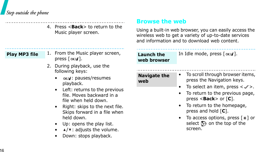 16Step outside the phone Browse the webUsing a built-in web browser, you can easily access the wireless web to get a variety of up-to-date services and information and to download web content.4. Press &lt;Back&gt; to return to the Music player screen.1. From the Music player screen, press [ ].2. During playback, use the following keys:• : pauses/resumes playback.• Left: returns to the previous file. Moves backward in a file when held down.• Right: skips to the next file. Skips forward in a file when held down.• Up: opens the play list.• / : adjusts the volume.• Down: stops playback.Play MP3 fileIn Idle mode, press [ ].• To scroll through browser items, press the Navigation keys. • To select an item, press &lt; &gt;.• To return to the previous page, press &lt;Back&gt; or [C].• To return to the homepage, press and hold [C].• To access options, press [] or select   on the top of the screen.Launch the web browserNavigate the web