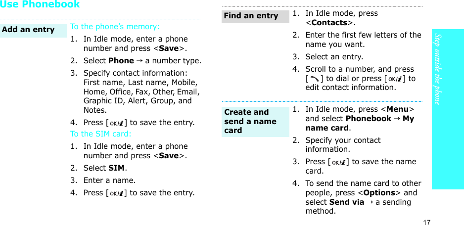 17Step outside the phoneUse Phonebook To the phone’s memory:1. In Idle mode, enter a phone number and press &lt;Save&gt;.2. Select Phone → a number type.3. Specify contact information: First name, Last name, Mobile, Home, Office, Fax, Other, Email, Graphic ID, Alert, Group, and Notes.4. Press [ ] to save the entry.To the SI M ca rd :1. In Idle mode, enter a phone number and press &lt;Save&gt;.2. Select SIM.3. Enter a name.4. Press [] to save the entry.Add an entry1. In Idle mode, press &lt;Contacts&gt;.2. Enter the first few letters of the name you want.3. Select an entry.4. Scroll to a number, and press [] to dial or press [ ] to edit contact information.1. In Idle mode, press &lt;Menu&gt; and select Phonebook → My name card.2. Specify your contact information.3. Press [ ] to save the name card.4. To send the name card to other people, press &lt;Options&gt; and select Send via → a sending method.Find an entryCreate and send a name card