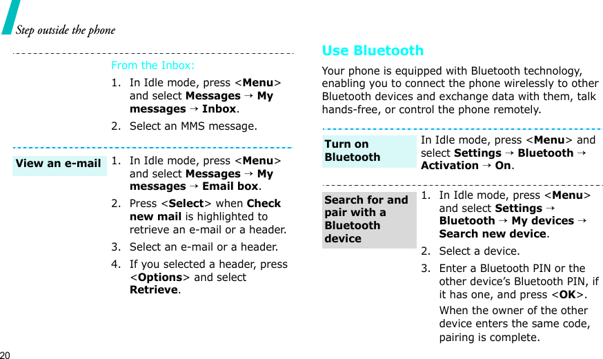 20Step outside the phoneUse BluetoothYour phone is equipped with Bluetooth technology, enabling you to connect the phone wirelessly to other Bluetooth devices and exchange data with them, talk hands-free, or control the phone remotely.From the Inbox:1. In Idle mode, press &lt;Menu&gt; and select Messages → My messages → Inbox.2. Select an MMS message.1. In Idle mode, press &lt;Menu&gt; and select Messages → My messages → Email box.2. Press &lt;Select&gt; when Check new mail is highlighted to retrieve an e-mail or a header.3. Select an e-mail or a header.4. If you selected a header, press &lt;Options&gt; and select Retrieve.View an e-mailIn Idle mode, press &lt;Menu&gt; and select Settings → Bluetooth → Activation → On.1. In Idle mode, press &lt;Menu&gt; and select Settings → Bluetooth → My devices → Search new device.2. Select a device.3. Enter a Bluetooth PIN or the other device’s Bluetooth PIN, if it has one, and press &lt;OK&gt;.When the owner of the other device enters the same code, pairing is complete.Turn on BluetoothSearch for and pair with a Bluetooth device