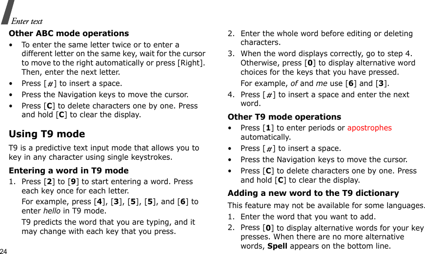 24Enter textOther ABC mode operations• To enter the same letter twice or to enter a different letter on the same key, wait for the cursor to move to the right automatically or press [Right]. Then, enter the next letter.• Press [ ] to insert a space.• Press the Navigation keys to move the cursor. •Press [C] to delete characters one by one. Press and hold [C] to clear the display.Using T9 modeT9 is a predictive text input mode that allows you to key in any character using single keystrokes.Entering a word in T9 mode1. Press [2] to [9] to start entering a word. Press each key once for each letter. For example, press [4], [3], [5], [5], and [6] to enter hello in T9 mode. T9 predicts the word that you are typing, and it may change with each key that you press.2. Enter the whole word before editing or deleting characters.3. When the word displays correctly, go to step 4. Otherwise, press [0] to display alternative word choices for the keys that you have pressed. For example, of and me use [6] and [3].4. Press [ ] to insert a space and enter the next word.Other T9 mode operations• Press [1] to enter periods or apostrophes automatically.• Press [ ] to insert a space.• Press the Navigation keys to move the cursor. • Press [C] to delete characters one by one. Press and hold [C] to clear the display.Adding a new word to the T9 dictionaryThis feature may not be available for some languages.1. Enter the word that you want to add.2. Press [0] to display alternative words for your key presses. When there are no more alternative words, Spell appears on the bottom line. 