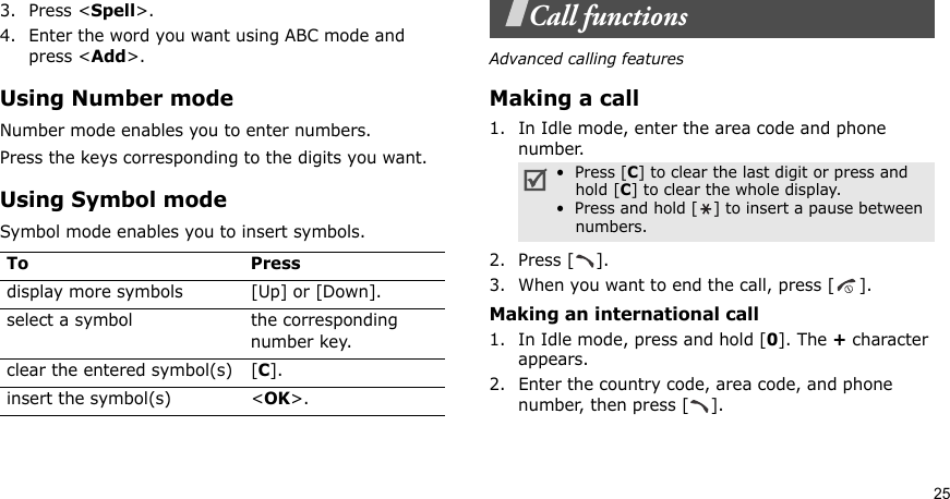 253. Press &lt;Spell&gt;.4. Enter the word you want using ABC mode and press &lt;Add&gt;.Using Number modeNumber mode enables you to enter numbers. Press the keys corresponding to the digits you want.Using Symbol modeSymbol mode enables you to insert symbols.Call functionsAdvanced calling featuresMaking a call1. In Idle mode, enter the area code and phone number.2. Press [ ].3. When you want to end the call, press [ ].Making an international call1. In Idle mode, press and hold [0]. The + character appears.2. Enter the country code, area code, and phone number, then press [ ].To Pressdisplay more symbols [Up] or [Down]. select a symbol the corresponding number key.clear the entered symbol(s) [C]. insert the symbol(s) &lt;OK&gt;.•  Press [C] to clear the last digit or press and hold [C] to clear the whole display. •  Press and hold [] to insert a pause between numbers.