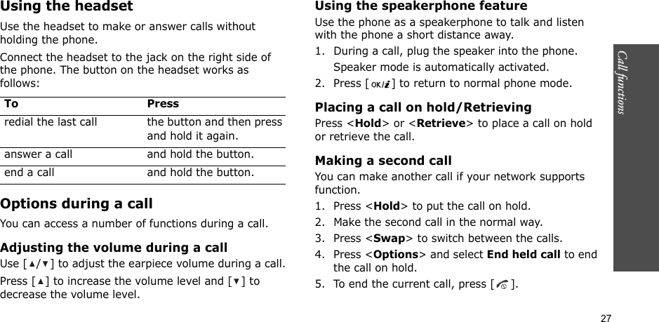 Call functions    27Using the headsetUse the headset to make or answer calls without holding the phone. Connect the headset to the jack on the right side of the phone. The button on the headset works as follows:Options during a callYou can access a number of functions during a call.Adjusting the volume during a callUse [ / ] to adjust the earpiece volume during a call.Press [ ] to increase the volume level and [ ] to decrease the volume level.Using the speakerphone featureUse the phone as a speakerphone to talk and listen with the phone a short distance away.1. During a call, plug the speaker into the phone.Speaker mode is automatically activated.2. Press [ ] to return to normal phone mode.Placing a call on hold/RetrievingPress &lt;Hold&gt; or &lt;Retrieve&gt; to place a call on hold or retrieve the call.Making a second callYou can make another call if your network supports function.1. Press &lt;Hold&gt; to put the call on hold.2. Make the second call in the normal way.3. Press &lt;Swap&gt; to switch between the calls.4. Press &lt;Options&gt; and select End held call to end the call on hold.5. To end the current call, press [ ].To Pressredial the last call the button and then press and hold it again.answer a call and hold the button.end a call and hold the button.