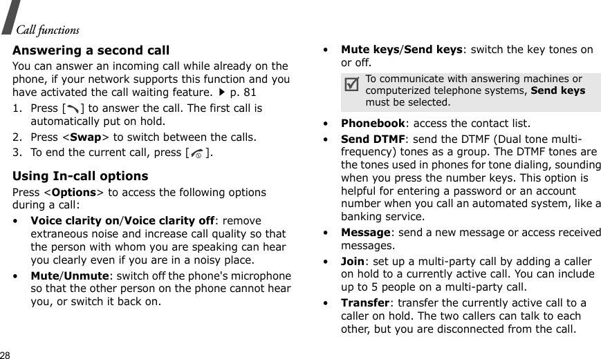 28Call functionsAnswering a second callYou can answer an incoming call while already on the phone, if your network supports this function and you have activated the call waiting feature.p. 81 1. Press [ ] to answer the call. The first call is automatically put on hold.2. Press &lt;Swap&gt; to switch between the calls.3. To end the current call, press [ ].Using In-call optionsPress &lt;Options&gt; to access the following options during a call:•Voice clarity on/Voice clarity off: remove extraneous noise and increase call quality so that the person with whom you are speaking can hear you clearly even if you are in a noisy place.•Mute/Unmute: switch off the phone&apos;s microphone so that the other person on the phone cannot hear you, or switch it back on.•Mute keys/Send keys: switch the key tones on or off.•Phonebook: access the contact list.•Send DTMF: send the DTMF (Dual tone multi-frequency) tones as a group. The DTMF tones are the tones used in phones for tone dialing, sounding when you press the number keys. This option is helpful for entering a password or an account number when you call an automated system, like a banking service.•Message: send a new message or access received messages.•Join: set up a multi-party call by adding a caller on hold to a currently active call. You can include up to 5 people on a multi-party call.•Transfer: transfer the currently active call to a caller on hold. The two callers can talk to each other, but you are disconnected from the call.To communicate with answering machines or computerized telephone systems, Send keys must be selected.