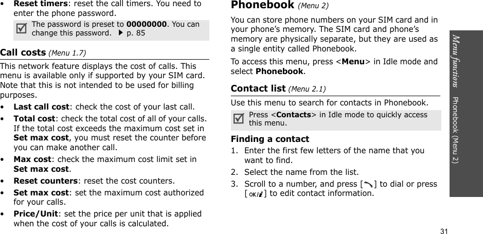 Menu functions    Phonebook (Menu 2)31•Reset timers: reset the call timers. You need to enter the phone password.Call costs (Menu 1.7) This network feature displays the cost of calls. This menu is available only if supported by your SIM card. Note that this is not intended to be used for billing purposes.•Last call cost: check the cost of your last call.•Total cost: check the total cost of all of your calls. If the total cost exceeds the maximum cost set in Set max cost, you must reset the counter before you can make another call.•Max cost: check the maximum cost limit set in Set max cost.•Reset counters: reset the cost counters.•Set max cost: set the maximum cost authorized for your calls.•Price/Unit: set the price per unit that is applied when the cost of your calls is calculated.Phonebook (Menu 2)You can store phone numbers on your SIM card and in your phone’s memory. The SIM card and phone’s memory are physically separate, but they are used as a single entity called Phonebook.To access this menu, press &lt;Menu&gt; in Idle mode and select Phonebook.Contact list (Menu 2.1)Use this menu to search for contacts in Phonebook.Finding a contact1. Enter the first few letters of the name that you want to find.2. Select the name from the list.3. Scroll to a number, and press [ ] to dial or press [ ] to edit contact information.The password is preset to 00000000. You can change this password. p. 85Press &lt;Contacts&gt; in Idle mode to quickly access this menu.