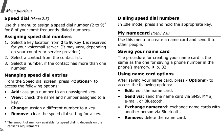 34Menu functionsSpeed dial (Menu 2.5)Use this menu to assign a speed dial number (2 to 9)* for 8 of your most frequently dialed numbers.Assigning speed dial numbers1. Select a key location from 2 to 9. Key 1 is reserved for your voicemail server. (It may vary, depending on your country or service provider.)2. Select a contact from the contact list.3. Select a number, if the contact has more than one number.Managing speed dial entriesFrom the Speed dial screen, press &lt;Options&gt; to access the following options:•Add: assign a number to an unassigned key.•View: check the name and number assigned to a key.•Change: assign a different number to a key.•Remove: clear the speed dial setting for a key.Dialing speed dial numbersIn Idle mode, press and hold the appropriate key.My namecard (Menu 2.6)Use this menu to create a name card and send it to other people.Saving your name cardThe procedure for creating your name card is the same as the one for saving a phone number in the phone’s memory.p. 32 Using name card optionsAfter saving your name card, press &lt;Options&gt; to access the following options:•Edit: edit the name card. •Send via: send the name card via SMS, MMS, e-mail, or Bluetooth.•Exchange namecard: exchange name cards with another person via Bluetooth.•Remove: delete the name card.* The amount of memory available for speed dialing depends on the carrier’s requirements.