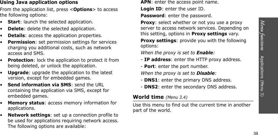 Menu functions    Applications (Menu 3)39Using Java application optionsFrom the application list, press &lt;Options&gt; to access the following options:•Start: launch the selected application.•Delete: delete the selected application.•Details: access the application properties.•Permission: set permission settings for services charging you additional costs, such as network access and SMS.•Protection: lock the application to protect it from being deleted, or unlock the application.•Upgrade: upgrade the application to the latest version, except for embedded games.•Send information via SMS: send the URL containing the application via SMS, except for embedded games.•Memory status: access memory information for applications.•Network settings: set up a connection profile to be used for applications requiring network access. The following options are available:APN: enter the access point name.Login ID: enter the user ID.Password: enter the password.Proxy: select whether or not you use a proxy server to access network services. Depending on this setting, options in Proxy settings vary.Proxy settings: provide you with the following options:When the proxy is set to Enable:- IP address: enter the HTTP proxy address.- Port: enter the port number.When the proxy is set to Disable:- DNS1: enter the primary DNS address.- DNS2: enter the secondary DNS address.World time(Menu 3.4)Use this menu to find out the current time in another part of the world.
