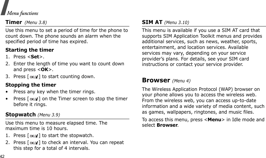 42Menu functionsTimer(Menu 3.8)Use this menu to set a period of time for the phone to count down. The phone sounds an alarm when the specified period of time has expired.Starting the timer1. Press &lt;Set&gt;.2. Enter the length of time you want to count down and press &lt;OK&gt;.3. Press [ ] to start counting down.Stopping the timer• Press any key when the timer rings.• Press [ ] on the Timer screen to stop the timer before it rings.Stopwatch (Menu 3.9)Use this menu to measure elapsed time. The maximum time is 10 hours.1. Press [ ] to start the stopwatch.2. Press [ ] to check an interval. You can repeat this step for a total of 4 intervals.SIM AT (Menu 3.10)This menu is available if you use a SIM AT card that supports SIM Application Toolkit menus and provides additional services, such as news, weather, sports, entertainment, and location services. Available services may vary, depending on your service provider’s plans. For details, see your SIM card instructions or contact your service provider.Browser (Menu 4)The Wireless Application Protocol (WAP) browser on your phone allows you to access the wireless web. From the wireless web, you can access up-to-date information and a wide variety of media content, such as games, wallpapers, ringtones, and music files.To access this menu, press &lt;Menu&gt; in Idle mode and select Browser.
