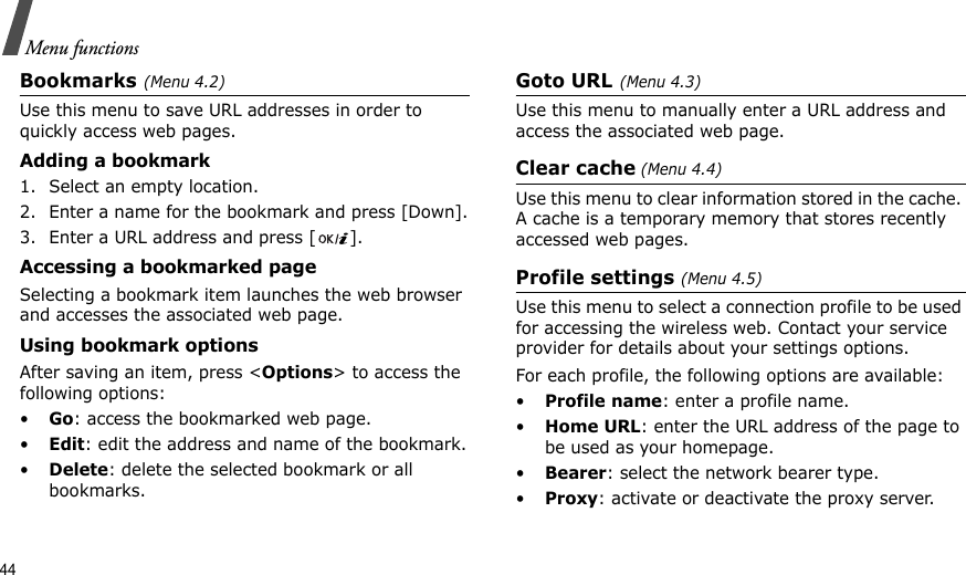 44Menu functionsBookmarks(Menu 4.2)Use this menu to save URL addresses in order to quickly access web pages.Adding a bookmark1. Select an empty location. 2. Enter a name for the bookmark and press [Down].3. Enter a URL address and press [ ].Accessing a bookmarked pageSelecting a bookmark item launches the web browser and accesses the associated web page.Using bookmark optionsAfter saving an item, press &lt;Options&gt; to access the following options:•Go: access the bookmarked web page.•Edit: edit the address and name of the bookmark.•Delete: delete the selected bookmark or all bookmarks.Goto URL(Menu 4.3)Use this menu to manually enter a URL address and access the associated web page.Clear cache (Menu 4.4)Use this menu to clear information stored in the cache. A cache is a temporary memory that stores recently accessed web pages.Profile settings (Menu 4.5)Use this menu to select a connection profile to be used for accessing the wireless web. Contact your service provider for details about your settings options.For each profile, the following options are available:•Profile name: enter a profile name. •Home URL: enter the URL address of the page to be used as your homepage.•Bearer: select the network bearer type.•Proxy: activate or deactivate the proxy server. 