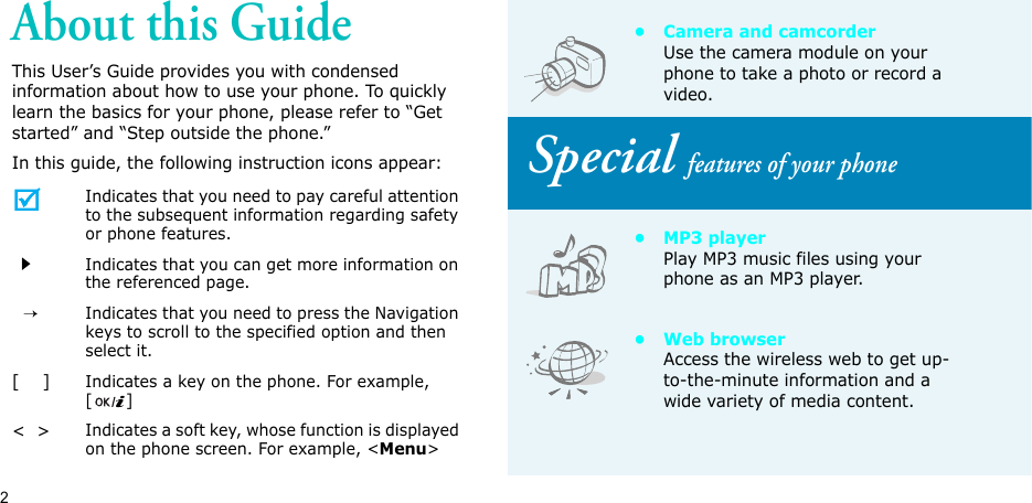 2About this GuideThis User’s Guide provides you with condensed information about how to use your phone. To quickly learn the basics for your phone, please refer to “Get started” and “Step outside the phone.”In this guide, the following instruction icons appear: Indicates that you need to pay careful attention to the subsequent information regarding safety or phone features.Indicates that you can get more information on the referenced page.  →Indicates that you need to press the Navigation keys to scroll to the specified option and then select it.[    ]Indicates a key on the phone. For example, []&lt;  &gt;Indicates a soft key, whose function is displayed on the phone screen. For example, &lt;Menu&gt;• Camera and camcorderUse the camera module on your phone to take a photo or record a video. Special features of your phone•MP3 playerPlay MP3 music files using your phone as an MP3 player.•Web browserAccess the wireless web to get up-to-the-minute information and a wide variety of media content.