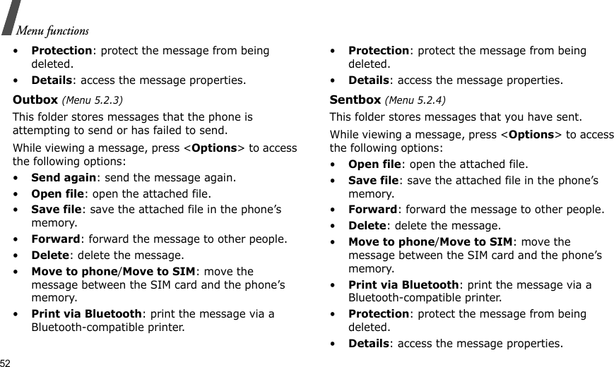 52Menu functions•Protection: protect the message from being deleted.•Details: access the message properties.Outbox (Menu 5.2.3)This folder stores messages that the phone is attempting to send or has failed to send.While viewing a message, press &lt;Options&gt; to access the following options:•Send again: send the message again.•Open file: open the attached file.•Save file: save the attached file in the phone’s memory.•Forward: forward the message to other people.•Delete: delete the message.•Move to phone/Move to SIM: move the message between the SIM card and the phone’s memory.•Print via Bluetooth: print the message via a Bluetooth-compatible printer.•Protection: protect the message from being deleted.•Details: access the message properties.Sentbox (Menu 5.2.4)This folder stores messages that you have sent.While viewing a message, press &lt;Options&gt; to access the following options:•Open file: open the attached file.•Save file: save the attached file in the phone’s memory.•Forward: forward the message to other people.•Delete: delete the message.•Move to phone/Move to SIM: move the message between the SIM card and the phone’s memory.•Print via Bluetooth: print the message via a Bluetooth-compatible printer.•Protection: protect the message from being deleted.•Details: access the message properties.