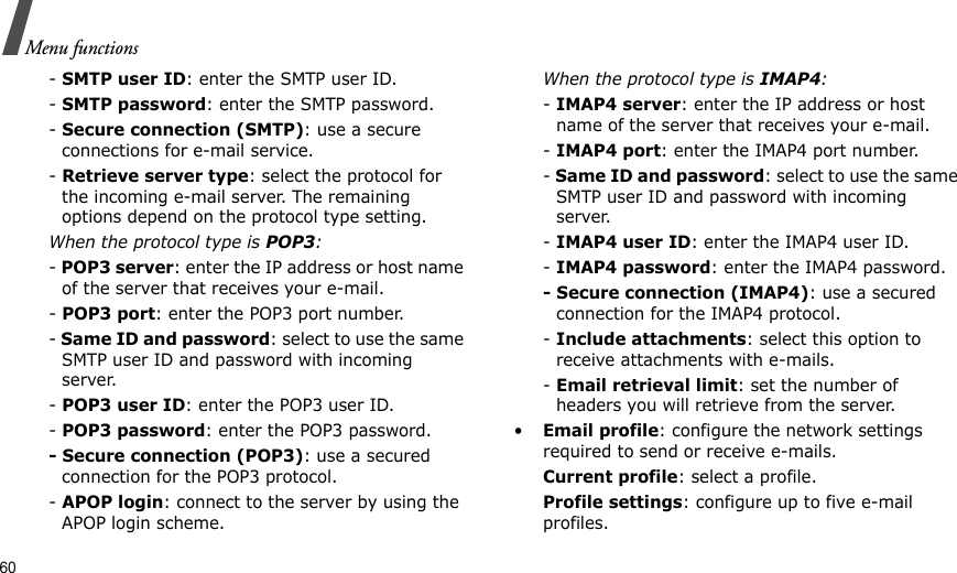 60Menu functions- SMTP user ID: enter the SMTP user ID.- SMTP password: enter the SMTP password.- Secure connection (SMTP): use a secure connections for e-mail service.- Retrieve server type: select the protocol for the incoming e-mail server. The remaining options depend on the protocol type setting. When the protocol type is POP3:- POP3 server: enter the IP address or host name of the server that receives your e-mail. - POP3 port: enter the POP3 port number.- Same ID and password: select to use the same SMTP user ID and password with incoming server.- POP3 user ID: enter the POP3 user ID.- POP3 password: enter the POP3 password.- Secure connection (POP3): use a secured connection for the POP3 protocol.- APOP login: connect to the server by using the APOP login scheme. When the protocol type is IMAP4:- IMAP4 server: enter the IP address or host name of the server that receives your e-mail.- IMAP4 port: enter the IMAP4 port number.- Same ID and password: select to use the same SMTP user ID and password with incoming server.- IMAP4 user ID: enter the IMAP4 user ID.- IMAP4 password: enter the IMAP4 password.- Secure connection (IMAP4): use a secured connection for the IMAP4 protocol.- Include attachments: select this option to receive attachments with e-mails.- Email retrieval limit: set the number of headers you will retrieve from the server.•Email profile: configure the network settings required to send or receive e-mails.Current profile: select a profile.Profile settings: configure up to five e-mail profiles.