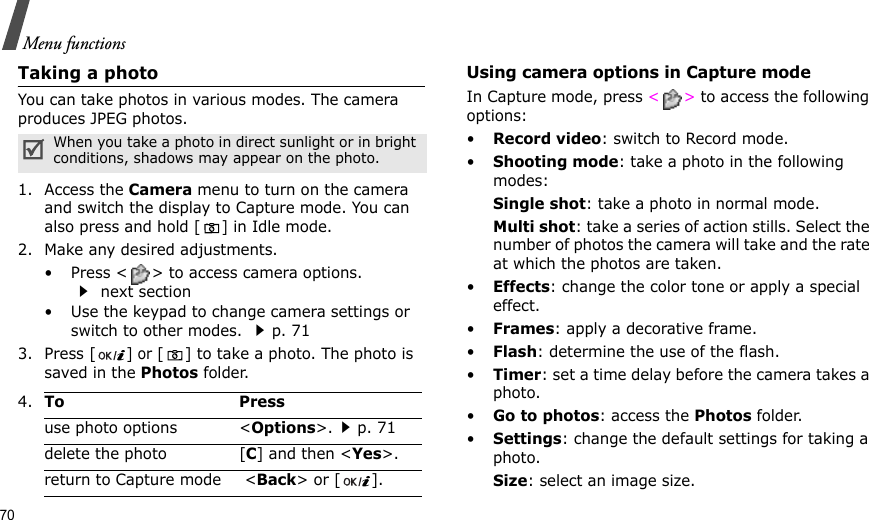 70Menu functionsTaking a photoYou can take photos in various modes. The camera produces JPEG photos.1. Access the Camera menu to turn on the camera and switch the display to Capture mode. You can also press and hold [] in Idle mode.2. Make any desired adjustments.• Press &lt; &gt; to access camera options.  next section• Use the keypad to change camera settings or switch to other modes. p. 713. Press [] or [ ] to take a photo. The photo is saved in the Photos folder.Using camera options in Capture modeIn Capture mode, press &lt;&gt; to access the following options:•Record video: switch to Record mode.•Shooting mode: take a photo in the following modes:Single shot: take a photo in normal mode.Multi shot: take a series of action stills. Select the number of photos the camera will take and the rate at which the photos are taken.•Effects: change the color tone or apply a special effect.•Frames: apply a decorative frame.•Flash: determine the use of the flash.•Timer: set a time delay before the camera takes a photo.•Go to photos: access the Photos folder.•Settings: change the default settings for taking a photo.Size: select an image size. When you take a photo in direct sunlight or in bright conditions, shadows may appear on the photo.4.To Pressuse photo options &lt;Options&gt;.p. 71delete the photo [C] and then &lt;Yes&gt;.return to Capture mode  &lt;Back&gt; or [ ].