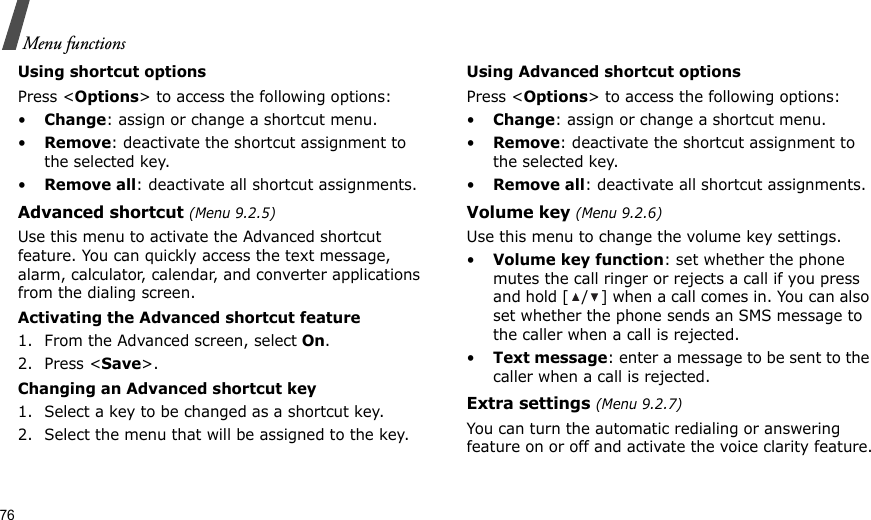 76Menu functionsUsing shortcut optionsPress &lt;Options&gt; to access the following options:•Change: assign or change a shortcut menu.•Remove: deactivate the shortcut assignment to the selected key.•Remove all: deactivate all shortcut assignments.Advanced shortcut (Menu 9.2.5)Use this menu to activate the Advanced shortcut feature. You can quickly access the text message, alarm, calculator, calendar, and converter applications from the dialing screen.Activating the Advanced shortcut feature1. From the Advanced screen, select On.2. Press &lt;Save&gt;.Changing an Advanced shortcut key1. Select a key to be changed as a shortcut key.2. Select the menu that will be assigned to the key.Using Advanced shortcut optionsPress &lt;Options&gt; to access the following options:•Change: assign or change a shortcut menu.•Remove: deactivate the shortcut assignment to the selected key.•Remove all: deactivate all shortcut assignments.Volume key (Menu 9.2.6)Use this menu to change the volume key settings.•Volume key function: set whether the phone mutes the call ringer or rejects a call if you press and hold [ / ] when a call comes in. You can also set whether the phone sends an SMS message to the caller when a call is rejected.•Text message: enter a message to be sent to the caller when a call is rejected.Extra settings (Menu 9.2.7)You can turn the automatic redialing or answering feature on or off and activate the voice clarity feature.
