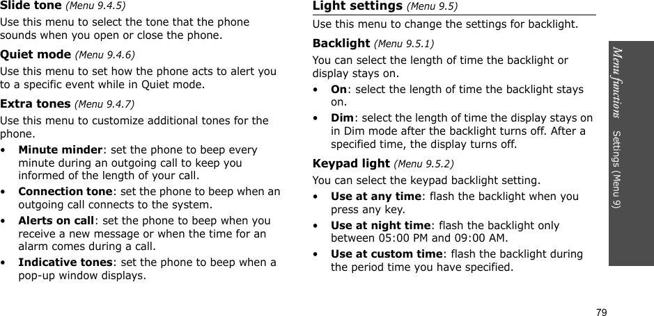 Menu functions    Settings (Menu 9)79Slide tone (Menu 9.4.5)Use this menu to select the tone that the phone sounds when you open or close the phone. Quiet mode (Menu 9.4.6)Use this menu to set how the phone acts to alert you to a specific event while in Quiet mode. Extra tones (Menu 9.4.7) Use this menu to customize additional tones for the phone. •Minute minder: set the phone to beep every minute during an outgoing call to keep you informed of the length of your call.•Connection tone: set the phone to beep when an outgoing call connects to the system.•Alerts on call: set the phone to beep when you receive a new message or when the time for an alarm comes during a call.•Indicative tones: set the phone to beep when a pop-up window displays.Light settings (Menu 9.5)Use this menu to change the settings for backlight.Backlight (Menu 9.5.1)You can select the length of time the backlight or display stays on.•On: select the length of time the backlight stays on.•Dim: select the length of time the display stays on in Dim mode after the backlight turns off. After a specified time, the display turns off.Keypad light (Menu 9.5.2)You can select the keypad backlight setting.•Use at any time: flash the backlight when you press any key.•Use at night time: flash the backlight only between 05:00 PM and 09:00 AM.•Use at custom time: flash the backlight during the period time you have specified. 