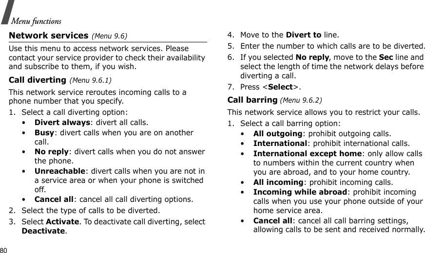 80Menu functionsNetwork services(Menu 9.6)Use this menu to access network services. Please contact your service provider to check their availability and subscribe to them, if you wish.Call diverting(Menu 9.6.1)This network service reroutes incoming calls to a phone number that you specify.1. Select a call diverting option:•Divert always: divert all calls.•Busy: divert calls when you are on another call.•No reply: divert calls when you do not answer the phone.•Unreachable: divert calls when you are not in a service area or when your phone is switched off.•Cancel all: cancel all call diverting options.2. Select the type of calls to be diverted.3. Select Activate. To deactivate call diverting, select Deactivate.4. Move to the Divert to line.5. Enter the number to which calls are to be diverted.6. If you selected No reply, move to the Sec line and select the length of time the network delays before diverting a call.7. Press &lt;Select&gt;.Call barring (Menu 9.6.2)This network service allows you to restrict your calls.1. Select a call barring option:•All outgoing: prohibit outgoing calls.•International: prohibit international calls.•International except home: only allow calls to numbers within the current country when you are abroad, and to your home country.•All incoming: prohibit incoming calls.•Incoming while abroad: prohibit incoming calls when you use your phone outside of your home service area.•Cancel all: cancel all call barring settings, allowing calls to be sent and received normally.