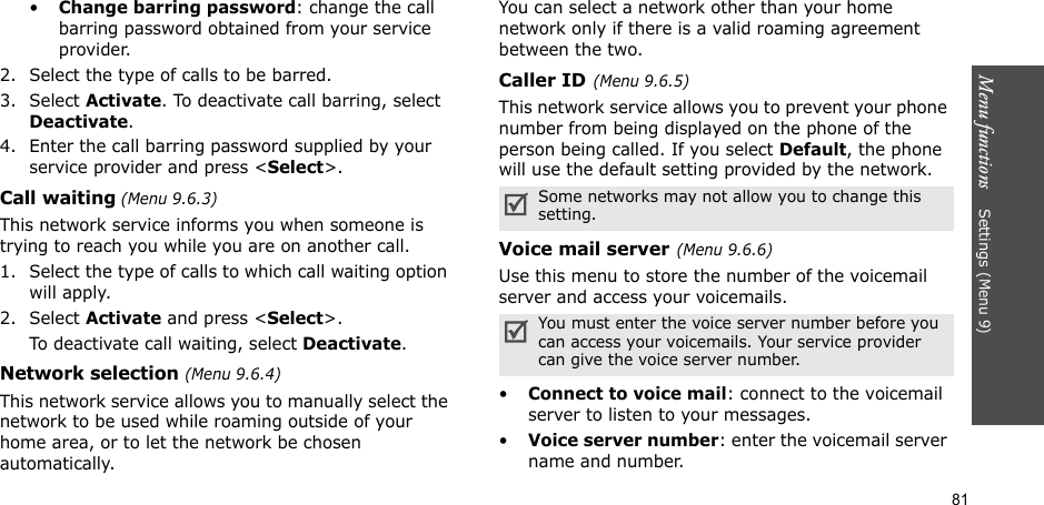 Menu functions    Settings (Menu 9)81•Change barring password: change the call barring password obtained from your service provider.2. Select the type of calls to be barred. 3. Select Activate. To deactivate call barring, select Deactivate.4. Enter the call barring password supplied by your service provider and press &lt;Select&gt;.Call waiting (Menu 9.6.3)This network service informs you when someone is trying to reach you while you are on another call.1. Select the type of calls to which call waiting option will apply.2. Select Activate and press &lt;Select&gt;. To deactivate call waiting, select Deactivate. Network selection (Menu 9.6.4)This network service allows you to manually select the network to be used while roaming outside of your home area, or to let the network be chosen automatically.You can select a network other than your home network only if there is a valid roaming agreement between the two.Caller ID(Menu 9.6.5)This network service allows you to prevent your phone number from being displayed on the phone of the person being called. If you select Default, the phone will use the default setting provided by the network.Voice mail server(Menu 9.6.6)Use this menu to store the number of the voicemail server and access your voicemails.•Connect to voice mail: connect to the voicemail server to listen to your messages.•Voice server number: enter the voicemail server name and number.Some networks may not allow you to change this setting.You must enter the voice server number before you can access your voicemails. Your service provider can give the voice server number.