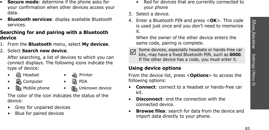 Menu functions    Settings (Menu 9)83•Secure mode: determine if the phone asks for your confirmation when other devices access your data.•Bluetooth services: display available Bluetooth services. Searching for and pairing with a Bluetooth device1. From the Bluetooth menu, select My devices.2. Select Search new device.After searching, a list of devices to which you can connect displays. The following icons indicate the type of device:The color of the icon indicates the status of the device:• Grey for unpaired devices• Blue for paired devices• Red for devices that are currently connected to your phone3. Select a device.4. Enter a Bluetooth PIN and press &lt;OK&gt;. This code is used just once and you don’t need to memorize it.When the owner of the other device enters the same code, pairing is complete.Using device optionsFrom the device list, press &lt;Options&gt; to access the following options: •Connect: connect to a headset or hands-free car kit.•Disconnect: end the connection with the connected device.•Browse files: search for data from the device and import data directly to your phone.•  Headset •  Printer• Computer • PDA•  Mobile phone •  Unknown deviceSome devices, especially headsets or hands-free car kits, may have a fixed Bluetooth PIN, such as 0000. If the other device has a code, you must enter it.