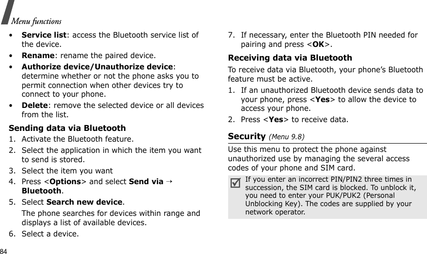 84Menu functions•Service list: access the Bluetooth service list of the device.•Rename: rename the paired device.•Authorize device/Unauthorize device: determine whether or not the phone asks you to permit connection when other devices try to connect to your phone.•Delete: remove the selected device or all devices from the list.Sending data via Bluetooth1. Activate the Bluetooth feature.2. Select the application in which the item you want to send is stored. 3. Select the item you want4. Press &lt;Options&gt; and select Send via → Bluetooth.5. Select Search new device.The phone searches for devices within range and displays a list of available devices.6. Select a device.7. If necessary, enter the Bluetooth PIN needed for pairing and press &lt;OK&gt;.Receiving data via BluetoothTo receive data via Bluetooth, your phone’s Bluetooth feature must be active.1. If an unauthorized Bluetooth device sends data to your phone, press &lt;Yes&gt; to allow the device to access your phone.2. Press &lt;Yes&gt; to receive data.Security (Menu 9.8)Use this menu to protect the phone against unauthorized use by managing the several access codes of your phone and SIM card.If you enter an incorrect PIN/PIN2 three times in succession, the SIM card is blocked. To unblock it, you need to enter your PUK/PUK2 (Personal Unblocking Key). The codes are supplied by your network operator.
