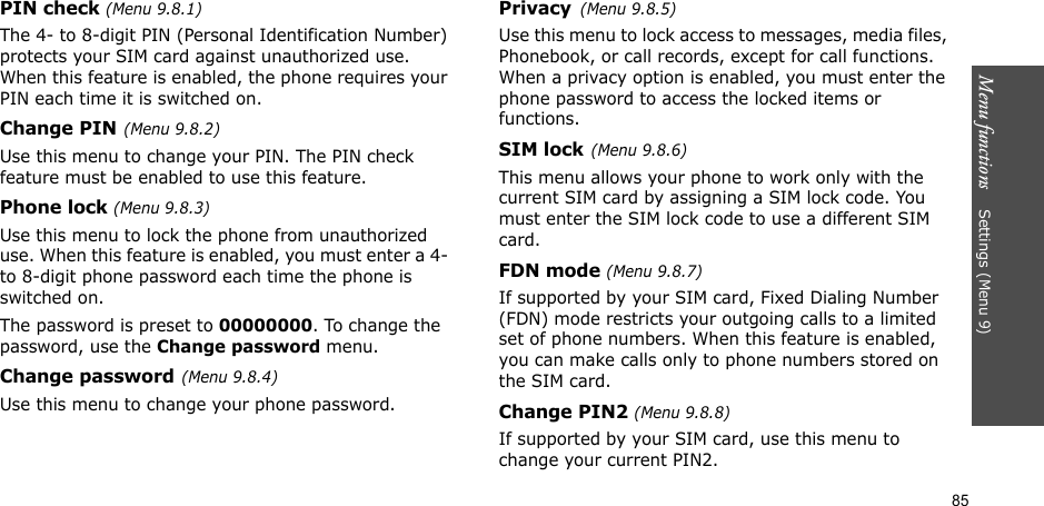 Menu functions    Settings (Menu 9)85PIN check (Menu 9.8.1)The 4- to 8-digit PIN (Personal Identification Number) protects your SIM card against unauthorized use. When this feature is enabled, the phone requires your PIN each time it is switched on.Change PIN(Menu 9.8.2) Use this menu to change your PIN. The PIN check feature must be enabled to use this feature.Phone lock (Menu 9.8.3) Use this menu to lock the phone from unauthorized use. When this feature is enabled, you must enter a 4- to 8-digit phone password each time the phone is switched on.The password is preset to 00000000. To change the password, use the Change password menu.Change password(Menu 9.8.4)Use this menu to change your phone password.Privacy(Menu 9.8.5)Use this menu to lock access to messages, media files, Phonebook, or call records, except for call functions. When a privacy option is enabled, you must enter the phone password to access the locked items or functions. SIM lock(Menu 9.8.6)This menu allows your phone to work only with the current SIM card by assigning a SIM lock code. You must enter the SIM lock code to use a different SIM card.FDN mode (Menu 9.8.7) If supported by your SIM card, Fixed Dialing Number (FDN) mode restricts your outgoing calls to a limited set of phone numbers. When this feature is enabled, you can make calls only to phone numbers stored on the SIM card.Change PIN2 (Menu 9.8.8)If supported by your SIM card, use this menu to change your current PIN2. 