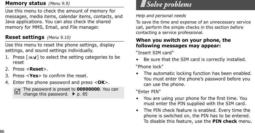 86Memory status(Menu 9.9)Use this menu to check the amount of memory for messages, media items, calendar items, contacts, and Java applications. You can also check the shared memory for MMS, Email, and File manager. Reset settings(Menu 9.10) Use this menu to reset the phone settings, display settings, and sound settings individually. 1. Press [ ] to select the setting categories to be reset2. Press &lt;Reset&gt;.3. Press &lt;Yes&gt; to confirm the reset.4. Enter the phone password and press &lt;OK&gt;.Solve problemsHelp and personal needsTo save the time and expense of an unnecessary service call, perform the simple checks in this section before contacting a service professional.When you switch on your phone, the following messages may appear:“Insert SIM card”• Be sure that the SIM card is correctly installed.“Phone lock”• The automatic locking function has been enabled. You must enter the phone’s password before you can use the phone.“Enter PIN”• You are using your phone for the first time. You must enter the PIN supplied with the SIM card.• The PIN check feature is enabled. Every time the phone is switched on, the PIN has to be entered. To disable this feature, use the PIN check menu.The password is preset to 00000000. You can change this password. p. 85