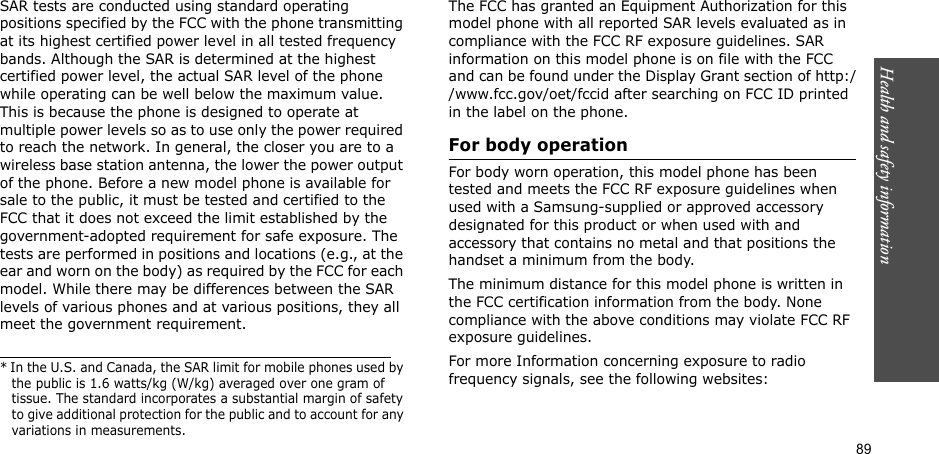 89Health and safety informationSAR tests are conducted using standard operating positions specified by the FCC with the phone transmitting at its highest certified power level in all tested frequency bands. Although the SAR is determined at the highest certified power level, the actual SAR level of the phone while operating can be well below the maximum value. This is because the phone is designed to operate at multiple power levels so as to use only the power required to reach the network. In general, the closer you are to a wireless base station antenna, the lower the power output of the phone. Before a new model phone is available for sale to the public, it must be tested and certified to the FCC that it does not exceed the limit established by the government-adopted requirement for safe exposure. The tests are performed in positions and locations (e.g., at the ear and worn on the body) as required by the FCC for each model. While there may be differences between the SAR levels of various phones and at various positions, they all meet the government requirement.The FCC has granted an Equipment Authorization for this model phone with all reported SAR levels evaluated as in compliance with the FCC RF exposure guidelines. SAR information on this model phone is on file with the FCC and can be found under the Display Grant section of http://www.fcc.gov/oet/fccid after searching on FCC ID printed in the label on the phone.For body operationFor body worn operation, this model phone has been tested and meets the FCC RF exposure guidelines when used with a Samsung-supplied or approved accessory designated for this product or when used with and accessory that contains no metal and that positions the handset a minimum from the body. The minimum distance for this model phone is written in the FCC certification information from the body. None compliance with the above conditions may violate FCC RF exposure guidelines. For more Information concerning exposure to radio frequency signals, see the following websites:* In the U.S. and Canada, the SAR limit for mobile phones used by the public is 1.6 watts/kg (W/kg) averaged over one gram of tissue. The standard incorporates a substantial margin of safety to give additional protection for the public and to account for any variations in measurements.