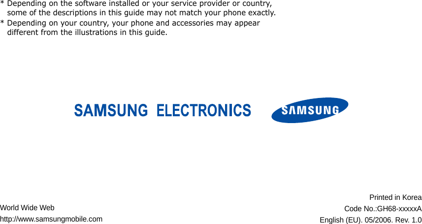 * Depending on the software installed or your service provider or country, some of the descriptions in this guide may not match your phone exactly.* Depending on your country, your phone and accessories may appear different from the illustrations in this guide.World Wide Webhttp://www.samsungmobile.comPrinted in KoreaCode No.:GH68-xxxxxAEnglish (EU). 05/2006. Rev. 1.0