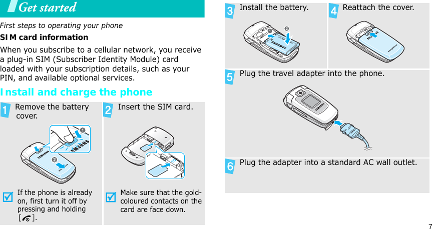 7Get startedFirst steps to operating your phoneSIM card informationWhen you subscribe to a cellular network, you receive a plug-in SIM (Subscriber Identity Module) card loaded with your subscription details, such as your PIN, and available optional services.Install and charge the phone Remove the battery cover.If the phone is already on, first turn it off by pressing and holding        [ ]. Insert the SIM card.Make sure that the gold-coloured contacts on the card are face down. Install the battery.  Reattach the cover. Plug the travel adapter into the phone. Plug the adapter into a standard AC wall outlet.