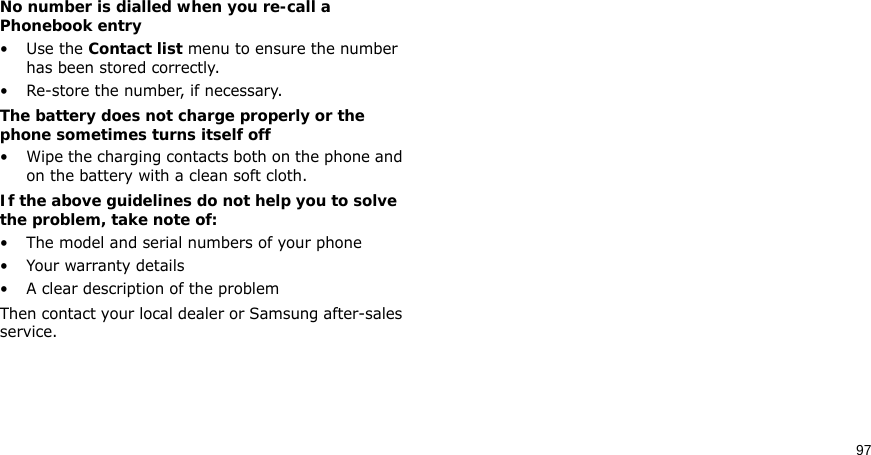 97No number is dialled when you re-call a Phonebook entry•Use the Contact list menu to ensure the number has been stored correctly.• Re-store the number, if necessary.The battery does not charge properly or the phone sometimes turns itself off• Wipe the charging contacts both on the phone and on the battery with a clean soft cloth.If the above guidelines do not help you to solve the problem, take note of:• The model and serial numbers of your phone•Your warranty details• A clear description of the problemThen contact your local dealer or Samsung after-sales service.Health and safety information