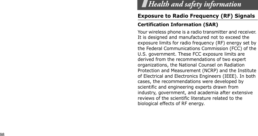 98Health and safety informationExposure to Radio Frequency (RF) SignalsCertification Information (SAR)Your wireless phone is a radio transmitter and receiver. It is designed and manufactured not to exceed the exposure limits for radio frequency (RF) energy set by the Federal Communications Commission (FCC) of the U.S. government. These FCC exposure limits are derived from the recommendations of two expert organizations, the National Counsel on Radiation Protection and Measurement (NCRP) and the Institute of Electrical and Electronics Engineers (IEEE). In both cases, the recommendations were developed by scientific and engineering experts drawn from industry, government, and academia after extensive reviews of the scientific literature related to the biological effects of RF energy.