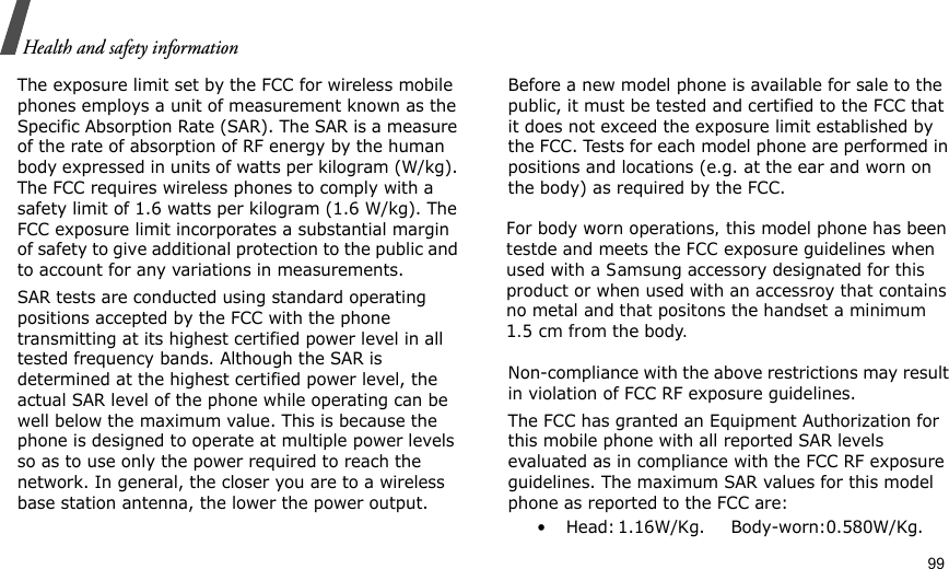                                                                                                                                                                                                                                   99Health and safety informationThe exposure limit set by the FCC for wireless mobile phones employs a unit of measurement known as the Specific Absorption Rate (SAR). The SAR is a measure of the rate of absorption of RF energy by the human body expressed in units of watts per kilogram (W/kg). The FCC requires wireless phones to comply with a safety limit of 1.6 watts per kilogram (1.6 W/kg). The FCC exposure limit incorporates a substantial margin of safety to give additional protection to the public and to account for any variations in measurements.SAR tests are conducted using standard operating positions accepted by the FCC with the phone transmitting at its highest certified power level in all tested frequency bands. Although the SAR is determined at the highest certified power level, the actual SAR level of the phone while operating can be well below the maximum value. This is because the phone is designed to operate at multiple power levels so as to use only the power required to reach the network. In general, the closer you are to a wireless base station antenna, the lower the power output.Before a new model phone is available for sale to the public, it must be tested and certified to the FCC that it does not exceed the exposure limit established by the FCC. Tests for each model phone are performed in positions and locations (e.g. at the ear and worn on the body) as required by the FCC.         Non-compliance with the above restrictions may result in violation of FCC RF exposure guidelines.The FCC has granted an Equipment Authorization for this mobile phone with all reported SAR levels evaluated as in compliance with the FCC RF exposure guidelines. The maximum SAR values for this model phone as reported to the FCC are:•Head:   1.16W/Kg. Body-worn:0.580W/Kg. For body worn operations, this model phone has been testde and meets the FCC exposure guidelines when used with a Samsung accessory designated for this product or when used with an accessroy that contains no metal and that positons the handset a minimum 1.5 cm from the body.