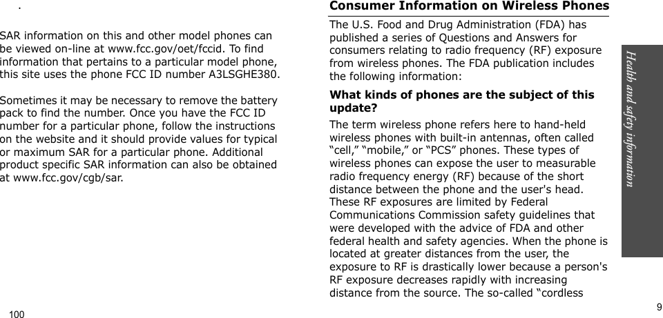 Health and safety information     9.  SAR information on this and other model phones can be viewed on-line at www.fcc.gov/oet/fccid. To find information that pertains to a particular model phone, this site uses the phone FCC ID number A3LSGHE380. Sometimes it may be necessary to remove the battery pack to find the number. Once you have the FCC ID number for a particular phone, follow the instructions on the website and it should provide values for typical or maximum SAR for a particular phone. Additional product specific SAR information can also be obtained at www.fcc.gov/cgb/sar.Consumer Information on Wireless PhonesThe U.S. Food and Drug Administration (FDA) has published a series of Questions and Answers for consumers relating to radio frequency (RF) exposure from wireless phones. The FDA publication includes the following information:What kinds of phones are the subject of this update?The term wireless phone refers here to hand-held wireless phones with built-in antennas, often called “cell,” “mobile,” or “PCS” phones. These types of wireless phones can expose the user to measurable radio frequency energy (RF) because of the short distance between the phone and the user&apos;s head. These RF exposures are limited by Federal Communications Commission safety guidelines that were developed with the advice of FDA and other federal health and safety agencies. When the phone is located at greater distances from the user, the exposure to RF is drastically lower because a person&apos;s RF exposure decreases rapidly with increasing distance from the source. The so-called “cordless 100