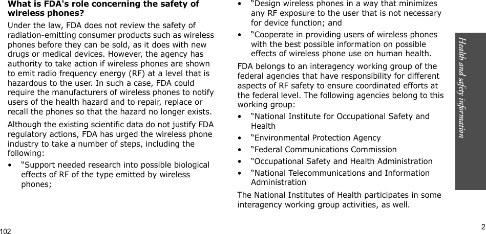 Health and safety information      2What is FDA&apos;s role concerning the safety of wireless phones?Under the law, FDA does not review the safety of radiation-emitting consumer products such as wireless phones before they can be sold, as it does with new drugs or medical devices. However, the agency has authority to take action if wireless phones are shown to emit radio frequency energy (RF) at a level that is hazardous to the user. In such a case, FDA could require the manufacturers of wireless phones to notify users of the health hazard and to repair, replace or recall the phones so that the hazard no longer exists.Although the existing scientific data do not justify FDA regulatory actions, FDA has urged the wireless phone industry to take a number of steps, including the following:• “Support needed research into possible biological effects of RF of the type emitted by wireless phones;• “Design wireless phones in a way that minimizes any RF exposure to the user that is not necessary for device function; and• “Cooperate in providing users of wireless phones with the best possible information on possible effects of wireless phone use on human health.FDA belongs to an interagency working group of the federal agencies that have responsibility for different aspects of RF safety to ensure coordinated efforts at the federal level. The following agencies belong to this working group:• “National Institute for Occupational Safety and Health• “Environmental Protection Agency• “Federal Communications Commission• “Occupational Safety and Health Administration• “National Telecommunications and Information AdministrationThe National Institutes of Health participates in some interagency working group activities, as well.102
