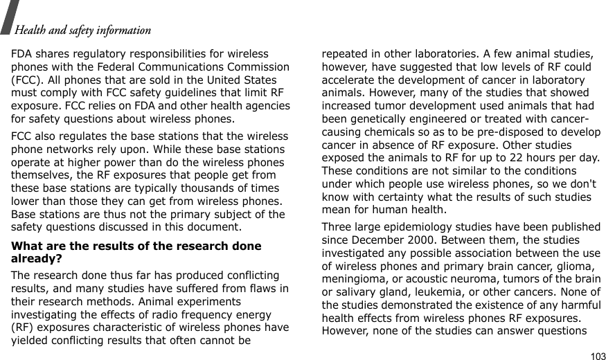                                                                                                                                                                                                                                    103Health and safety informationFDA shares regulatory responsibilities for wireless phones with the Federal Communications Commission (FCC). All phones that are sold in the United States must comply with FCC safety guidelines that limit RF exposure. FCC relies on FDA and other health agencies for safety questions about wireless phones.FCC also regulates the base stations that the wireless phone networks rely upon. While these base stations operate at higher power than do the wireless phones themselves, the RF exposures that people get from these base stations are typically thousands of times lower than those they can get from wireless phones. Base stations are thus not the primary subject of the safety questions discussed in this document.What are the results of the research done already?The research done thus far has produced conflicting results, and many studies have suffered from flaws in their research methods. Animal experiments investigating the effects of radio frequency energy (RF) exposures characteristic of wireless phones have yielded conflicting results that often cannot be repeated in other laboratories. A few animal studies, however, have suggested that low levels of RF could accelerate the development of cancer in laboratory animals. However, many of the studies that showed increased tumor development used animals that had been genetically engineered or treated with cancer-causing chemicals so as to be pre-disposed to develop cancer in absence of RF exposure. Other studies exposed the animals to RF for up to 22 hours per day. These conditions are not similar to the conditions under which people use wireless phones, so we don&apos;t know with certainty what the results of such studies mean for human health.Three large epidemiology studies have been published since December 2000. Between them, the studies investigated any possible association between the use of wireless phones and primary brain cancer, glioma, meningioma, or acoustic neuroma, tumors of the brain or salivary gland, leukemia, or other cancers. None of the studies demonstrated the existence of any harmful health effects from wireless phones RF exposures. However, none of the studies can answer questions 