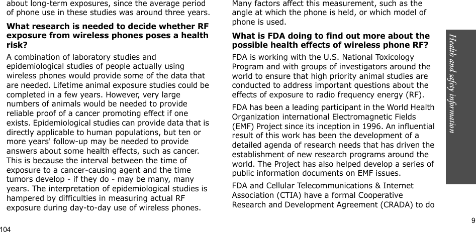 Health and safety information       9about long-term exposures, since the average period of phone use in these studies was around three years.What research is needed to decide whether RF exposure from wireless phones poses a health risk?A combination of laboratory studies and epidemiological studies of people actually using wireless phones would provide some of the data that are needed. Lifetime animal exposure studies could be completed in a few years. However, very large numbers of animals would be needed to provide reliable proof of a cancer promoting effect if one exists. Epidemiological studies can provide data that is directly applicable to human populations, but ten or more years&apos; follow-up may be needed to provide answers about some health effects, such as cancer. This is because the interval between the time of exposure to a cancer-causing agent and the time tumors develop - if they do - may be many, many years. The interpretation of epidemiological studies is hampered by difficulties in measuring actual RF exposure during day-to-day use of wireless phones.  Many factors affect this measurement, such as the angle at which the phone is held, or which model of phone is used.What is FDA doing to find out more about the possible health effects of wireless phone RF?FDA is working with the U.S. National Toxicology Program and with groups of investigators around the world to ensure that high priority animal studies are conducted to address important questions about the effects of exposure to radio frequency energy (RF).FDA has been a leading participant in the World Health Organization international Electromagnetic Fields (EMF) Project since its inception in 1996. An influential result of this work has been the development of a detailed agenda of research needs that has driven the establishment of new research programs around the world. The Project has also helped develop a series of public information documents on EMF issues.FDA and Cellular Telecommunications &amp; Internet Association (CTIA) have a formal Cooperative Research and Development Agreement (CRADA) to do 104