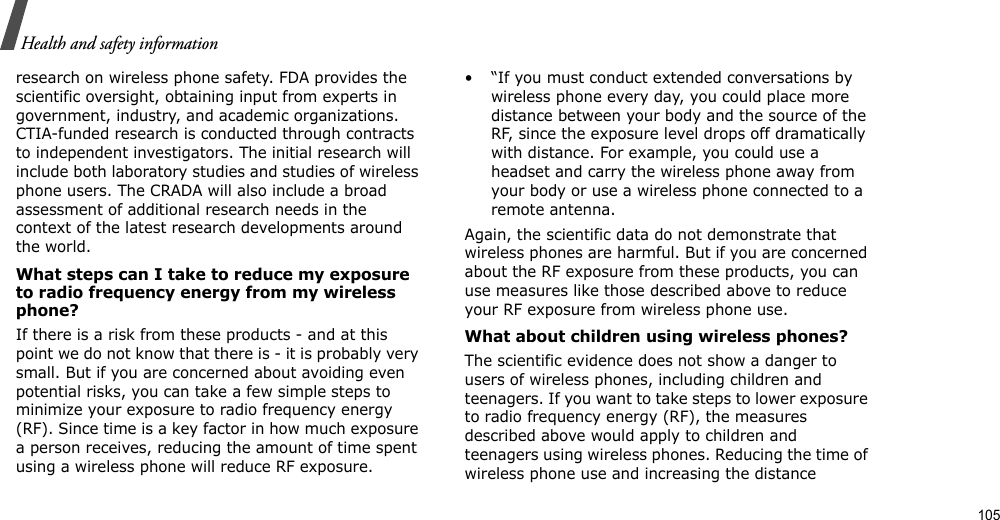                                                                                                                                                                                                                                       105Health and safety informationresearch on wireless phone safety. FDA provides the scientific oversight, obtaining input from experts in government, industry, and academic organizations. CTIA-funded research is conducted through contracts to independent investigators. The initial research will include both laboratory studies and studies of wireless phone users. The CRADA will also include a broad assessment of additional research needs in the context of the latest research developments around the world.What steps can I take to reduce my exposure to radio frequency energy from my wireless phone?If there is a risk from these products - and at this point we do not know that there is - it is probably very small. But if you are concerned about avoiding even potential risks, you can take a few simple steps to minimize your exposure to radio frequency energy (RF). Since time is a key factor in how much exposure a person receives, reducing the amount of time spent using a wireless phone will reduce RF exposure.• “If you must conduct extended conversations by wireless phone every day, you could place more distance between your body and the source of the RF, since the exposure level drops off dramatically with distance. For example, you could use a headset and carry the wireless phone away from your body or use a wireless phone connected to a remote antenna.Again, the scientific data do not demonstrate that wireless phones are harmful. But if you are concerned about the RF exposure from these products, you can use measures like those described above to reduce your RF exposure from wireless phone use.What about children using wireless phones?The scientific evidence does not show a danger to users of wireless phones, including children and teenagers. If you want to take steps to lower exposure to radio frequency energy (RF), the measures described above would apply to children and teenagers using wireless phones. Reducing the time of wireless phone use and increasing the distance 